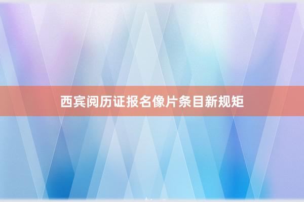 西宾阅历证报名像片条目新规矩