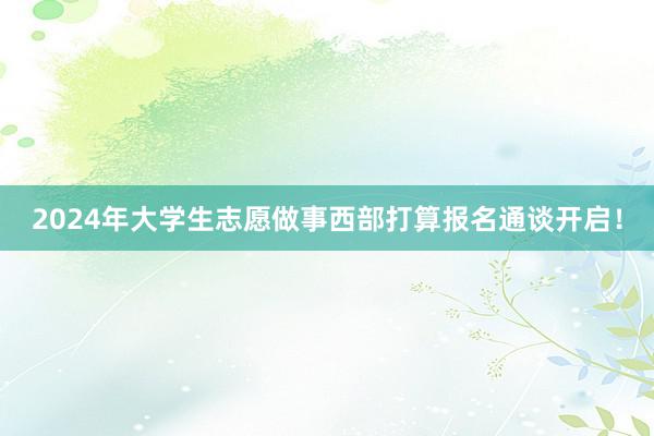 2024年大学生志愿做事西部打算报名通谈开启！