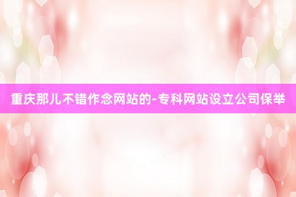 重庆那儿不错作念网站的-专科网站设立公司保举