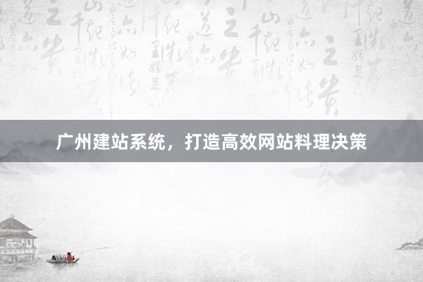 广州建站系统，打造高效网站料理决策