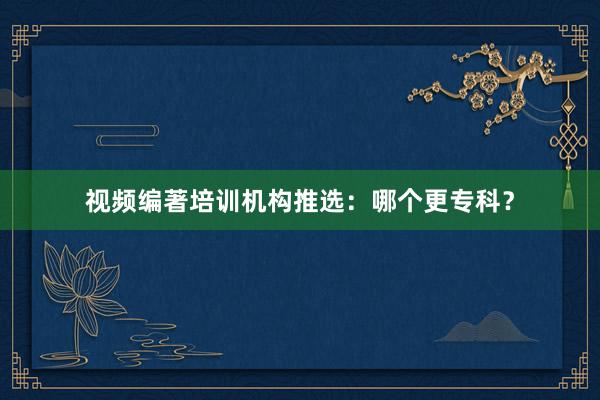 视频编著培训机构推选：哪个更专科？