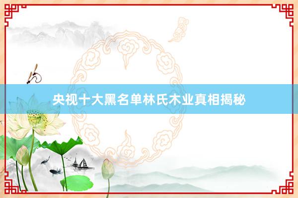 央视十大黑名单林氏木业真相揭秘